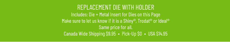 REPLACEMENT DIE WITH HOLDERIncludes: Die + Metal Insert for Dies on this PageMake sure to let us know if it is a Shiny®, Trodat® or Ideal® Same price for all. Canada Wide Shipping $9.95  •  Pick-Up $0  •  USA $14.95