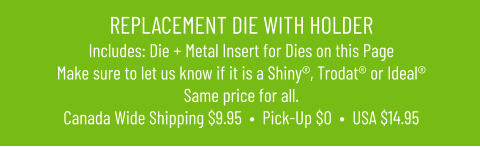 REPLACEMENT DIE WITH HOLDERIncludes: Die + Metal Insert for Dies on this PageMake sure to let us know if it is a Shiny®, Trodat® or Ideal® Same price for all. Canada Wide Shipping $9.95  •  Pick-Up $0  •  USA $14.95