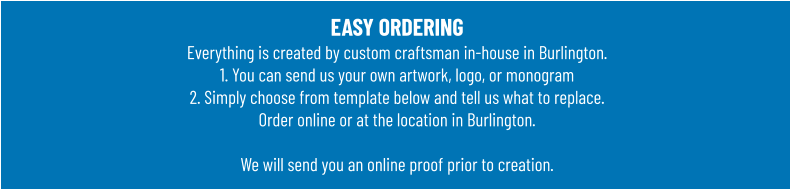 EASY ORDERINGEverything is created by custom craftsman in-house in Burlington.1. You can send us your own artwork, logo, or monogram 2. Simply choose from template below and tell us what to replace. Order online or at the location in Burlington.  We will send you an online proof prior to creation.