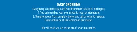 EASY ORDERINGEverything is created by custom craftsman in-house in Burlington.1. You can send us your own artwork, logo, or monogram 2. Simply choose from template below and tell us what to replace. Order online or at the location in Burlington.  We will send you an online proof prior to creation.