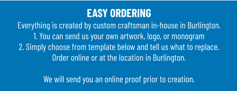 EASY ORDERINGEverything is created by custom craftsman in-house in Burlington.1. You can send us your own artwork, logo, or monogram 2. Simply choose from template below and tell us what to replace. Order online or at the location in Burlington.  We will send you an online proof prior to creation.