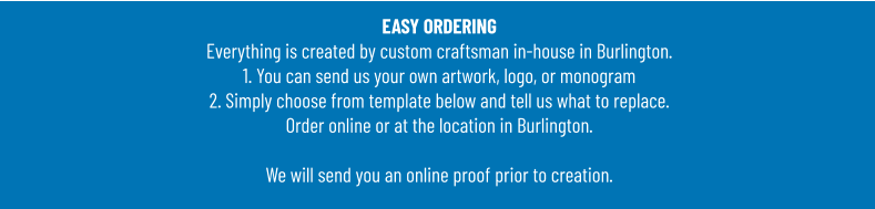 EASY ORDERINGEverything is created by custom craftsman in-house in Burlington.1. You can send us your own artwork, logo, or monogram 2. Simply choose from template below and tell us what to replace. Order online or at the location in Burlington.  We will send you an online proof prior to creation.