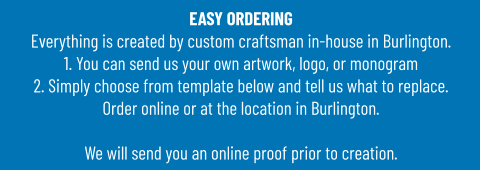 EASY ORDERINGEverything is created by custom craftsman in-house in Burlington.1. You can send us your own artwork, logo, or monogram 2. Simply choose from template below and tell us what to replace. Order online or at the location in Burlington.  We will send you an online proof prior to creation.